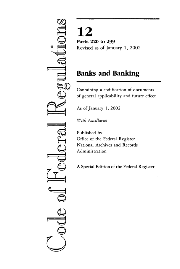 handle is hein.cfr/cfr2002032 and id is 1 raw text is: ©i
F'

12
Parts 220 to 299
Revised as of January 1, 2002
Banks and Banking
Containing a codification of documents
of general applicability and future effect
As of January 1, 2002
With Ancillaries
Published by
Office of the Federal Register
National Archives and Records
Administration
A Special Edition of the Federal Register

U


