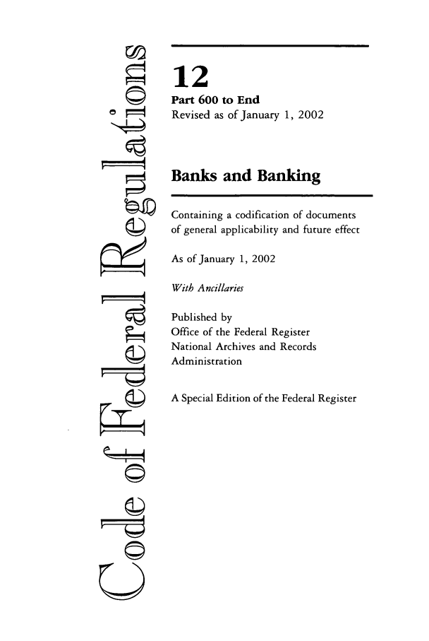 handle is hein.cfr/cfr2002035 and id is 1 raw text is: OW
U

12
Part 600 to End
Revised as of January 1, 2002
Banks and Banking
Containing a codification of documents
of general applicability and future effect
As of January 1, 2002
With Ancillaries
Published by
Office of the Federal Register
National Archives and Records
Administration
A Special Edition of the Federal Register


