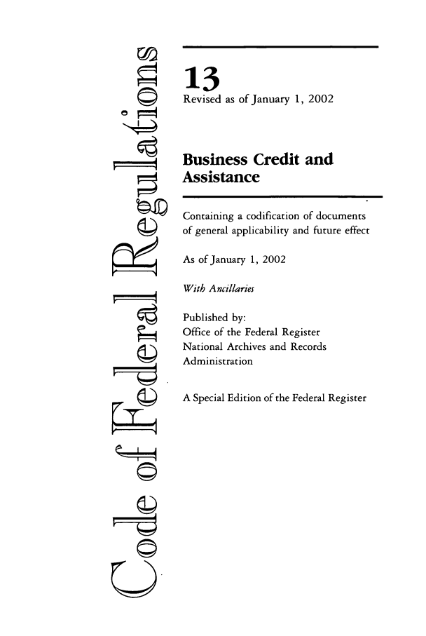 handle is hein.cfr/cfr2002036 and id is 1 raw text is: 6
-T==

13
Revised as of January 1, 2002
Business Credit and
Assistance

Containing a codification of documents
of general applicability and future effect
As of January 1, 2002
With Ancillaries
Published by:
Office of the Federal Register
National Archives and Records
Administration
A Special Edition of the Federal Register

©~


