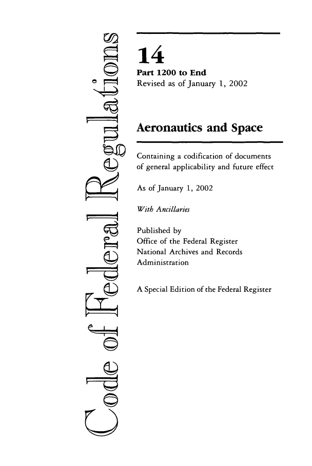 handle is hein.cfr/cfr2002041 and id is 1 raw text is: ri
ri
U

14
Part 1200 to End
Revised as of January 1, 2002
Aeronautics and Space
Containing a codification of documents
of general applicability and future effect
As of January 1, 2002
With Ancillaries
Published by
Office of the Federal Register
National Archives and Records
Administration
A Special Edition of the Federal Register


