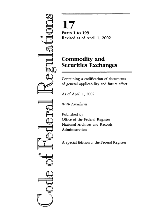 handle is hein.cfr/cfr2002047 and id is 1 raw text is: ©'

17
Parts 1 to 199
Revised as of April 1, 2002
Commodity and
Securities Exchanges
Containing a codification of documents
of general applicability and future effect
As of April 1, 2002
With Ancillaries
Published by
Office of the Federal Register
National Archives and Records
Administration
A Special Edition of the Federal Register

A
pII-1
U


