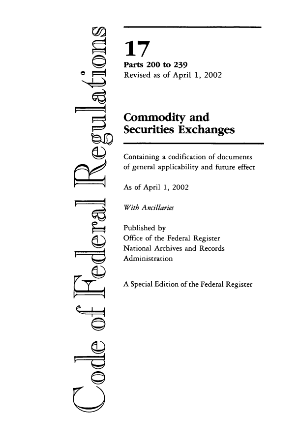 handle is hein.cfr/cfr2002048 and id is 1 raw text is: ©
N4
ri
©I
U

17
Parts 200 to 239
Revised as of April 1, 2002
Commodity and
Securities Exchanges
Containing a codification of documents
of general applicability and future effect
As of April 1, 2002
With Ancillaries
Published by
Office of the Federal Register
National Archives and Records
Administration
A Special Edition of the Federal Register


