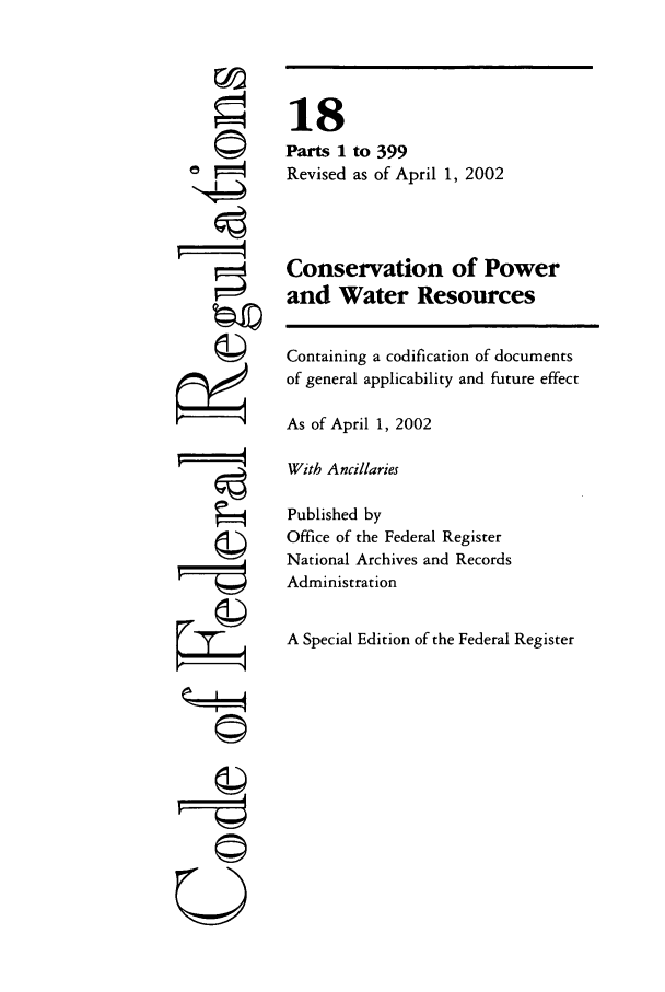 handle is hein.cfr/cfr2002050 and id is 1 raw text is: 4
rf
U

18
Parts 1 to 399
Revised as of April 1, 2002
Conservation of Power
and Water Resources
Containing a codification of documents
of general applicability and future effect
As of April 1, 2002
With Ancillaries
Published by
Office of the Federal Register
National Archives and Records
Administration
A Special Edition of the Federal Register



