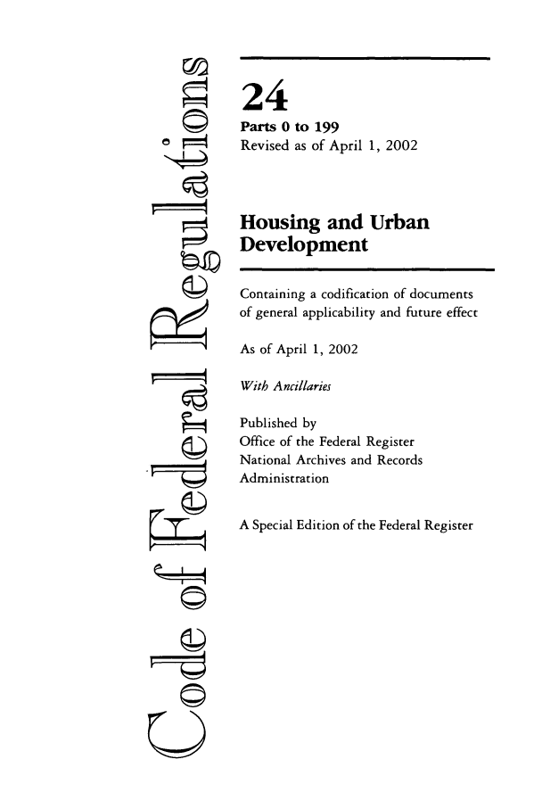 handle is hein.cfr/cfr2002070 and id is 1 raw text is: r i

24
Parts 0 to 199
Revised as of April 1, 2002
Housing and Urban
Development
Containing a codification of documents
of general applicability and future effect
As of April 1, 2002
With Ancillaries
Published by
Office of the Federal Register
National Archives and Records
Administration
A Special Edition of the Federal Register

0!P
U
©n
C©


