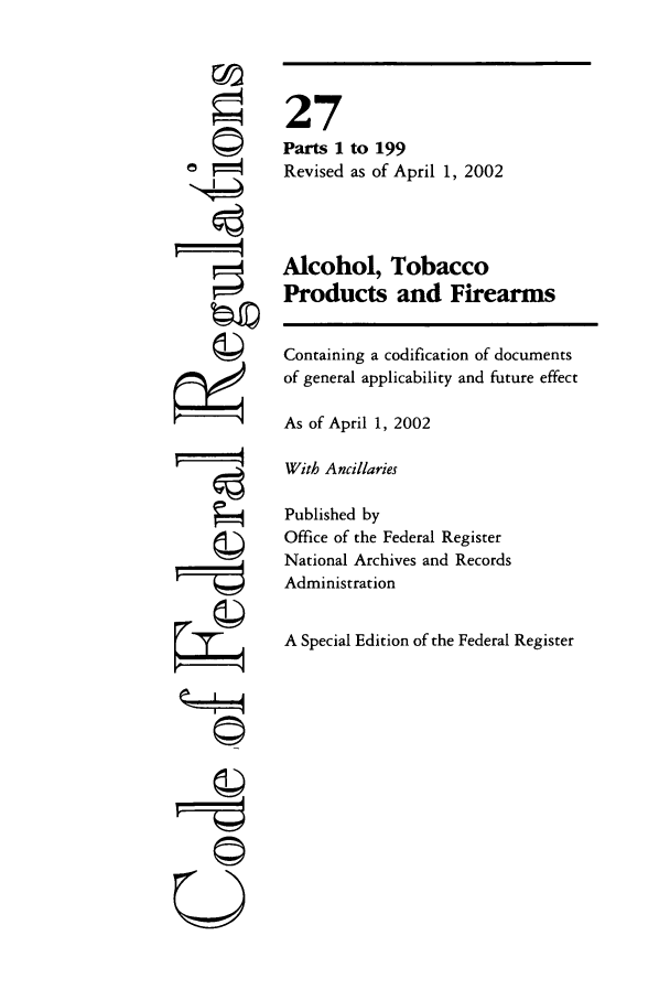handle is hein.cfr/cfr2002095 and id is 1 raw text is: ©

27
Parts 1
Revised

to 199
as of April 1, 2002

Alcohol, Tobacco
Products and Firearms
Containing a codification of documents
of general applicability and future effect
As of April 1, 2002
With Ancillaries
Published by
Office of the Federal Register
National Archives and Records
Administration
A Special Edition of the Federal Register

©~I



