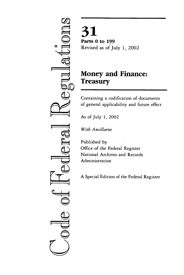 handle is hein.cfr/cfr2002113 and id is 1 raw text is: ©I
'I
U

31
Parts 0 to 199
Revised as of July 1, 2002
Money and Finance:
Treasury
Containing a codification of documents
of general applicability and future effect
As of July 1, 2002
With Ancillaries
Published by
Office of the Federal Register
National Archives and Records
Administration
A Special Edition of the Federal Register


