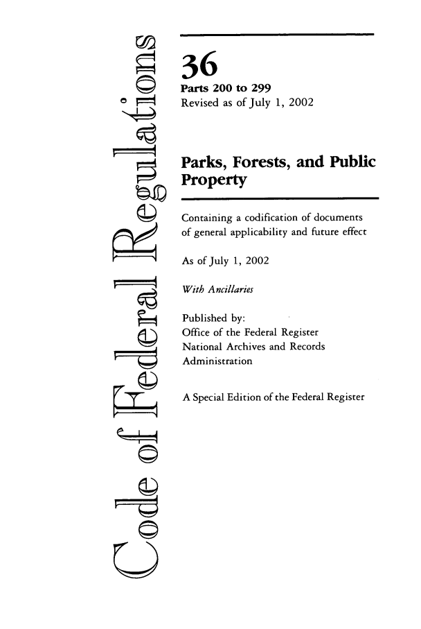 handle is hein.cfr/cfr2002129 and id is 1 raw text is: ©I

36
Parts 200 to 299
Revised as of July 1, 2002
Parks, Forests, and Public
Property
Containing a codification of documents
of general applicability and future effect
As of July 1, 2002
With Ancillaries
Published by:
Office of the Federal Register
National Archives and Records
Administration
A Special Edition of the Federal Register

A
©il


