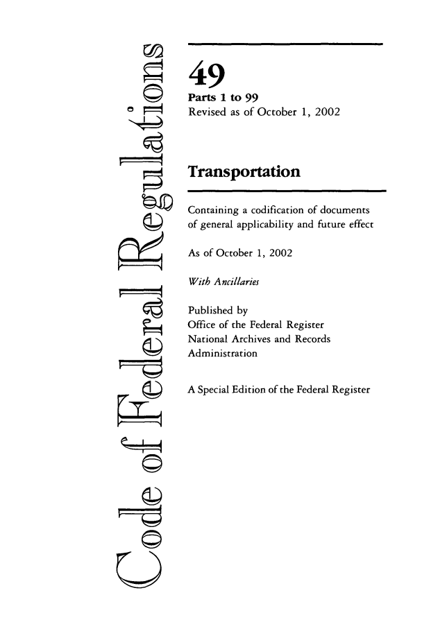 handle is hein.cfr/cfr2002198 and id is 1 raw text is: ©4

©II

49
Parts 1 to 99
Revised as of October 1, 2002
Transportation
Containing a codification of documents
of general applicability and future effect
As of October 1, 2002
With Ancillaries
Published by
Office of the Federal Register
National Archives and Records
Administration
A Special Edition of the Federal Register


