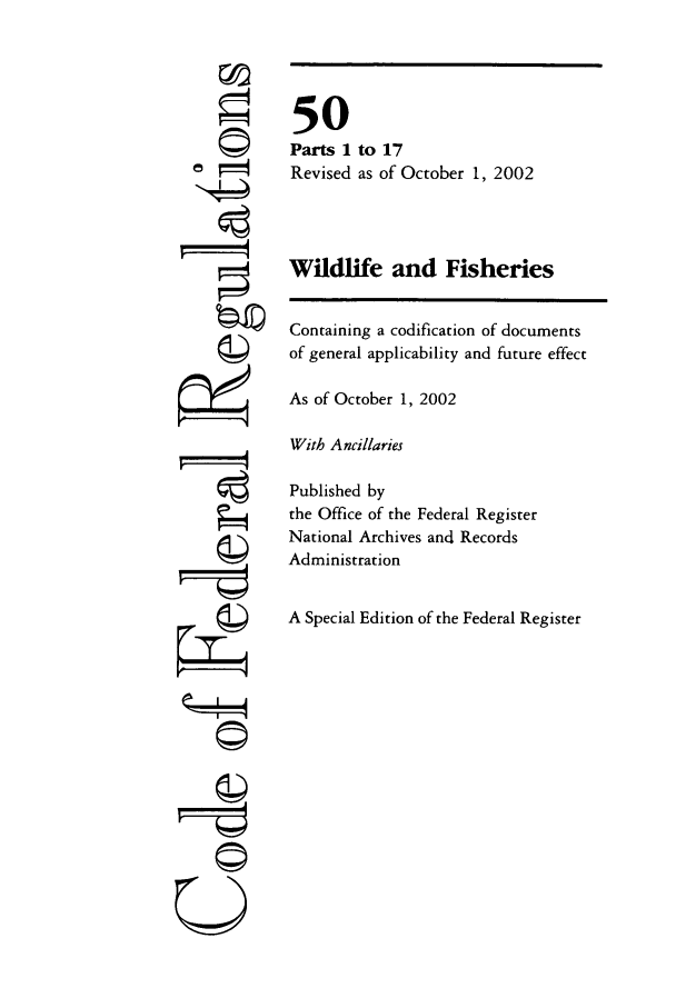 handle is hein.cfr/cfr2002205 and id is 1 raw text is: ri
rI

50
Parts 1 to 17
Revised as of October 1, 2002
Wildlife and Fisheries
Containing a codification of documents
of general applicability and future effect
As of October 1, 2002
With Ancillaries
Published by
the Office of the Federal Register
National Archives and Records
Administration
A Special Edition of the Federal Register

©i


