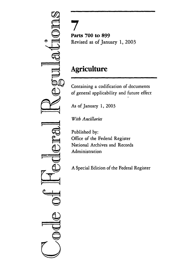 handle is hein.cfr/cfr2003013 and id is 1 raw text is: 'I'
©t
U

7
Parts 700 to 899
Revised as of January 1, 2003
Agriculture
Containing a codification of documents
of general applicability and future effect
As of January 1, 2003
With Ancillaries
Published by:
Office of the Federal Register
National Archives and Records
Administration
A Special Edition of the Federal Register


