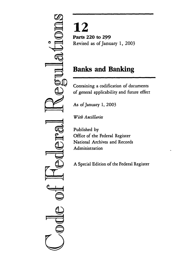 handle is hein.cfr/cfr2003032 and id is 1 raw text is: ©
or==
,   4

U I

12
Parts 220 to 299
Revised as of January 1, 2003
Banks and Banking
Containing a codification of documents
of general applicability and future effect
As of January 1, 2003
With Ancillaries
Published by
Office of the Federal Register
National Archives and Records
Administration
A Special Edition of the Federal Register


