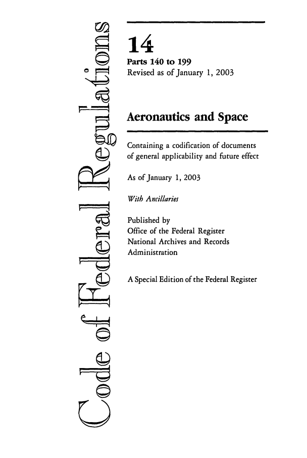 handle is hein.cfr/cfr2003040 and id is 1 raw text is: U

14
Parts 140 to 199
Revised as of January 1, 2003
Aeronautics and Space
Containing a codification of documents
of general applicability and future effect
As of January 1, 2003
With Ancillaries
Published by
Office of the Federal Register
National Archives and Records
Administration
A Special Edition of the Federal Register



