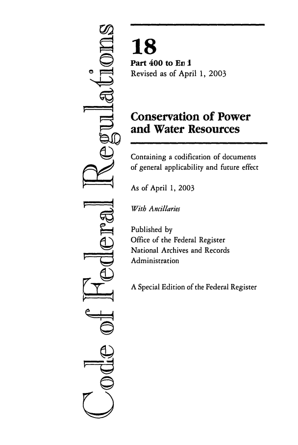 handle is hein.cfr/cfr2003052 and id is 1 raw text is: ©i
t   I
U

18
Part 400 to Ein I
Revised as of April 1, 2003
Conservation of Power
and Water Resources
Containing a codification of documents
of general applicability and future effect
As of April 1, 2003
With Ancillaries
Published by
Office of the Federal Register
National Archives and Records
Administration
A Special Edition of the Federal Register


