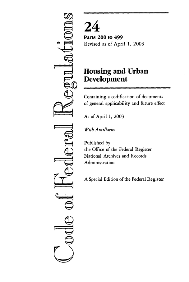 handle is hein.cfr/cfr2003073 and id is 1 raw text is: Q

24
Parts 200 to 499
Revised as of April 1, 2003
Housing and Urban
Development
Containing a codification of documents
of general applicability and future effect
As of April 1, 2003
With Ancillaries
Published by
the Office of the Federal Register
National Archives and Records
Administration
A Special Edition of the Federal Register

©I~
U


