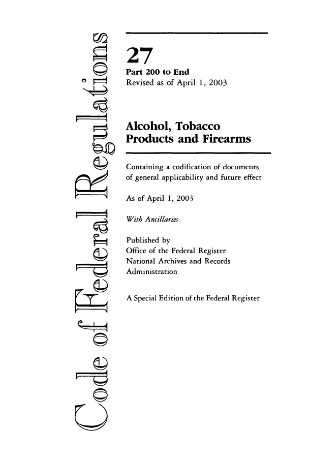 handle is hein.cfr/cfr2003099 and id is 1 raw text is: ©
i   t
©
g

©~i

27
Part 200 to End
Revised as of April 1, 2003
Alcohol, Tobacco
Products and Firearms
Containing a codification of documents
of general applicability and future effect
As of April 1, 2003
With Ancillaries
Published by
Office of the Federal Register
National Archives and Records
Administration
A Special Edition of the Federal Register


