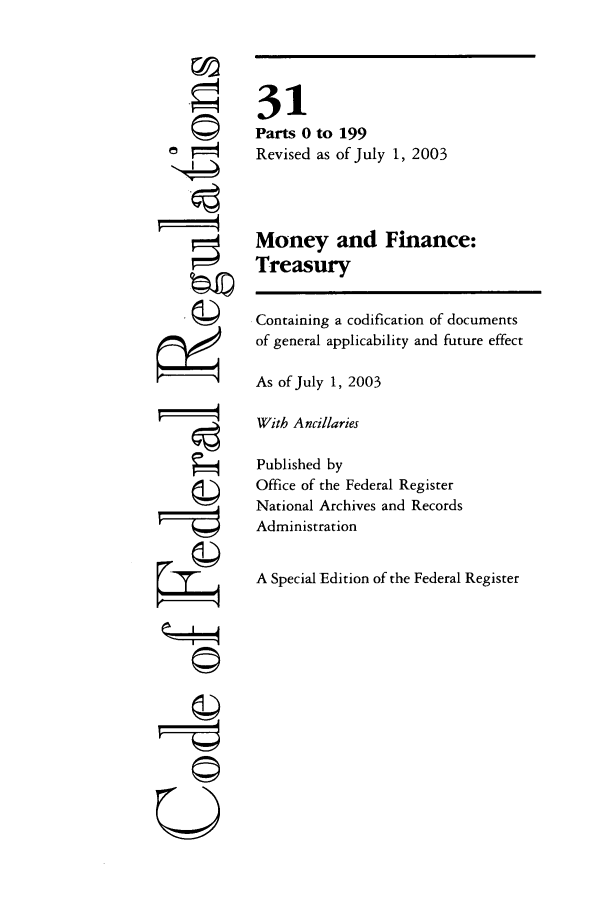 handle is hein.cfr/cfr2003114 and id is 1 raw text is: 4
U

31
Parts 0 to 199
Revised as of July 1, 2003
Money and Finance:
Treasury
Containing a codification of documents
of general applicability and future effect
As of July 1, 2003
With Ancillaries
Published by
Office of the Federal Register
National Archives and Records
Administration
A Special Edition of the Federal Register


