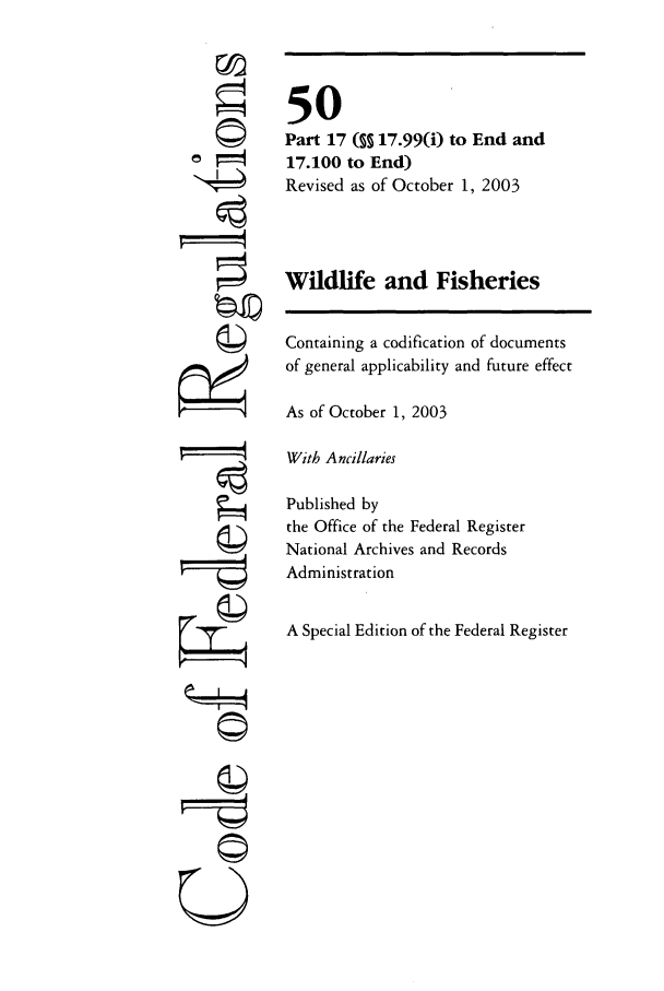 handle is hein.cfr/cfr2003211 and id is 1 raw text is: Q
©II
U

50
Part 17 ( 17.99(i) to End and
17.100 to End)
Revised as of October 1, 2003
Wildlife and Fisheries
Containing a codification of documents
of general applicability and future effect
As of October 1, 2003
With Ancillaries
Published by
the Office of the Federal Register
National Archives and Records
Administration
A Special Edition of the Federal Register


