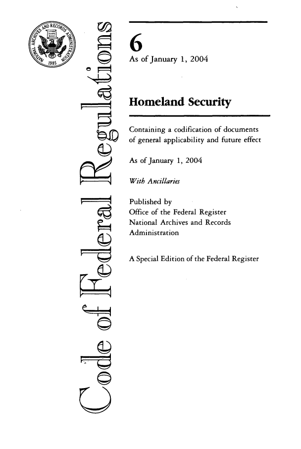 handle is hein.cfr/cfr2004007 and id is 1 raw text is: RE
1985

©
U

6
As of January 1, 2004
Homeland Security

Containing a codification of documents
of general applicability and future effect
As of January 1, 2004
With Ancillaries
Published by
Office of the Federal Register
National Archives and Records
Administration
A Special Edition of the Federal Register


