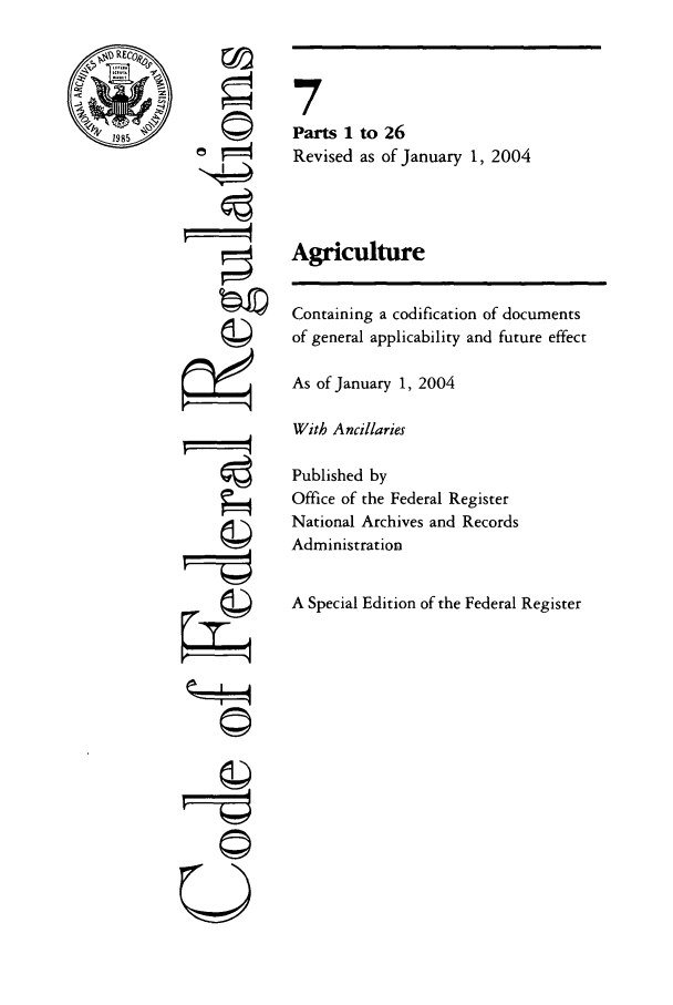 handle is hein.cfr/cfr2004008 and id is 1 raw text is: RE

©
4

-1i
U

7
Parts 1 to 26
Revised as of January 1, 2004
Agriculture
Containing a codification of documents
of general applicability and future effect
As of January 1, 2004
With Ancillaries
Published by
Office of the Federal Register
National Archives and Records
Administration
A Special Edition of the Federal Register


