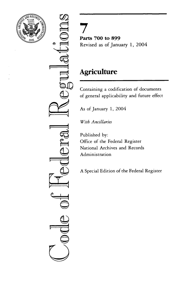 handle is hein.cfr/cfr2004014 and id is 1 raw text is: RECI

©4
01
01P
77©
Q

7
Parts 700 to 899
Revised as of January 1, 2004
Agriculture
Containing a codification of documents
of general applicability and future effect
As of January 1, 2004
With Ancillaries
Published by:
Office of the Federal Register
National Archives and Records
Administration
A Special Edition of the Federal Register


