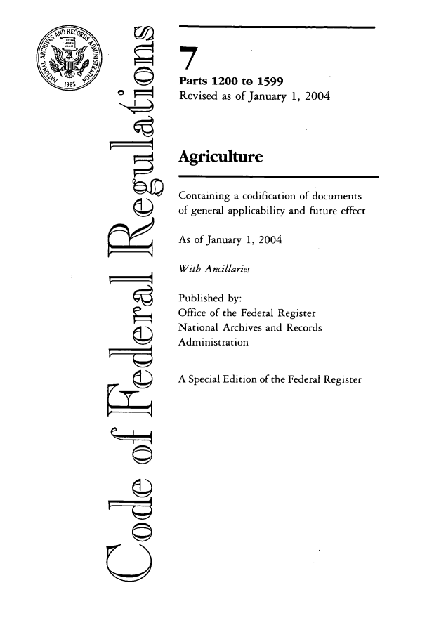 handle is hein.cfr/cfr2004017 and id is 1 raw text is: ri

7.
Parts 1200 to 1599
Revised as of January 1, 2004
Agriculture
Containing a codification of documents
of general applicability and future effect
As of January 1, 2004
With A ncillaries
Published by:
Office of the Federal Register
National Archives and Records
Administration
A Special Edition of the Federal Register

©jI
U


