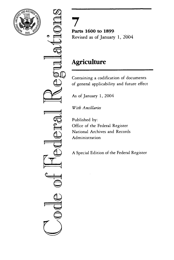 handle is hein.cfr/cfr2004018 and id is 1 raw text is: DRECo%

F i
0I

7
Parts 1600 to 1899.
Revised as of January 1, 21004
Agriculture
Containing a codification of documents
of general applicability and future effect
As of January 1, 2004
With A ncillaries
Published by:
Office of the Federal Register
National Archives and Records
Administration
A Special Edition of the Federal Register


