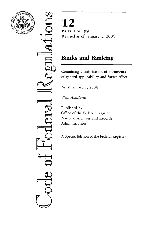 handle is hein.cfr/cfr2004031 and id is 1 raw text is: RE0
198S5

©
,  t
©

0
r4
U

12
Parts 1 to 199
Revised as of January 1, 2004
Banks and Banking
Containing a codification of documents
of general applicability and future effect
As of January 1, 2004
With Ancillaries
Published by
Office of the Federal Register
National Archives and Records
Administration
A Special Edition of the Federal Register


