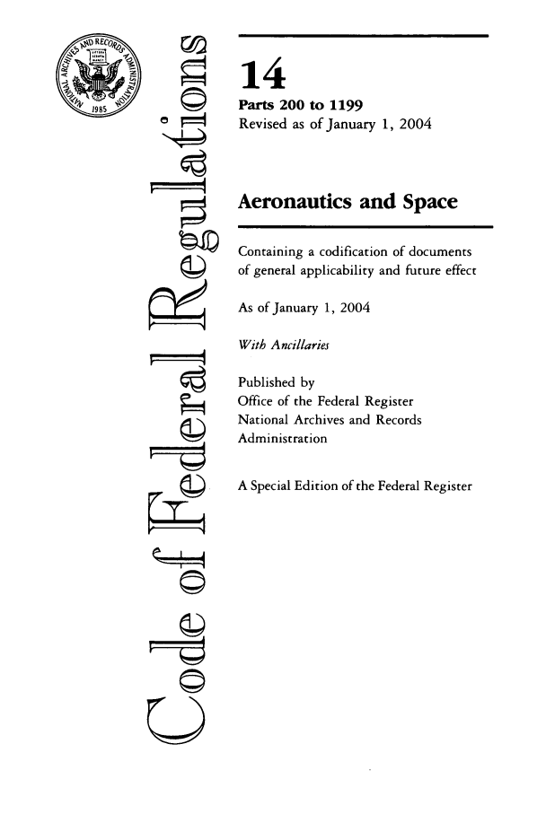 handle is hein.cfr/cfr2004042 and id is 1 raw text is: RECI0
1985

' 4
©II
U

14
Parts 200 to 1199
Revised as of January 1, 2004
Aeronautics and Space
Containing a codification of documents
of general applicability and future effect
As of January 1, 2004
With Ancillaries
Published by
Office of the Federal Register
National Archives and Records
Administration
A Special Edition of the Federal Register


