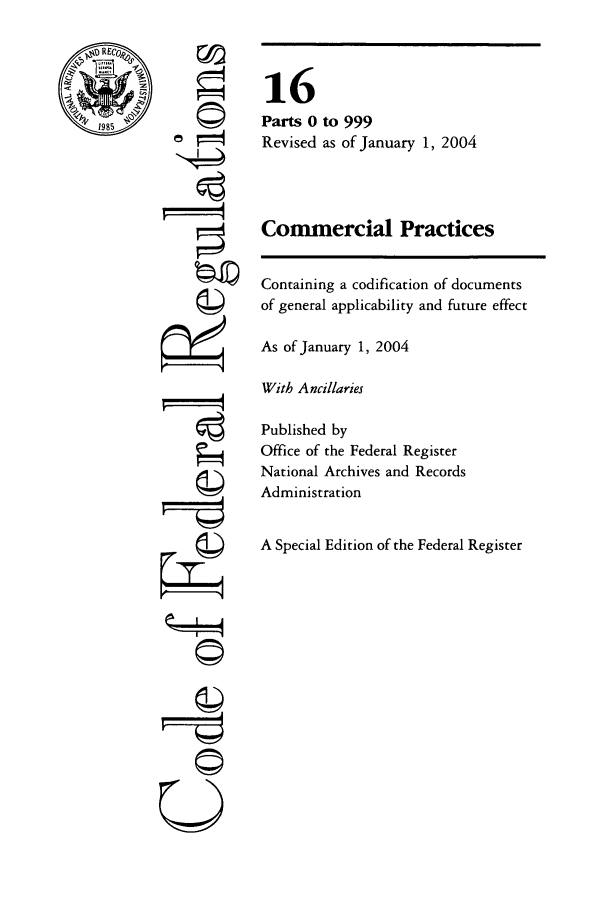 handle is hein.cfr/cfr2004047 and id is 1 raw text is: ri

16
Parts 0 to 999
Revised as of January 1, 2004
Conmercial Practices
Containing a codification of documents
of general applicability and future effect
As of January 1, 2004
With Ancillaries
Published by
Office of the Federal Register
National Archives and Records
Administration
A Special Edition of the Federal Register

©II
U


