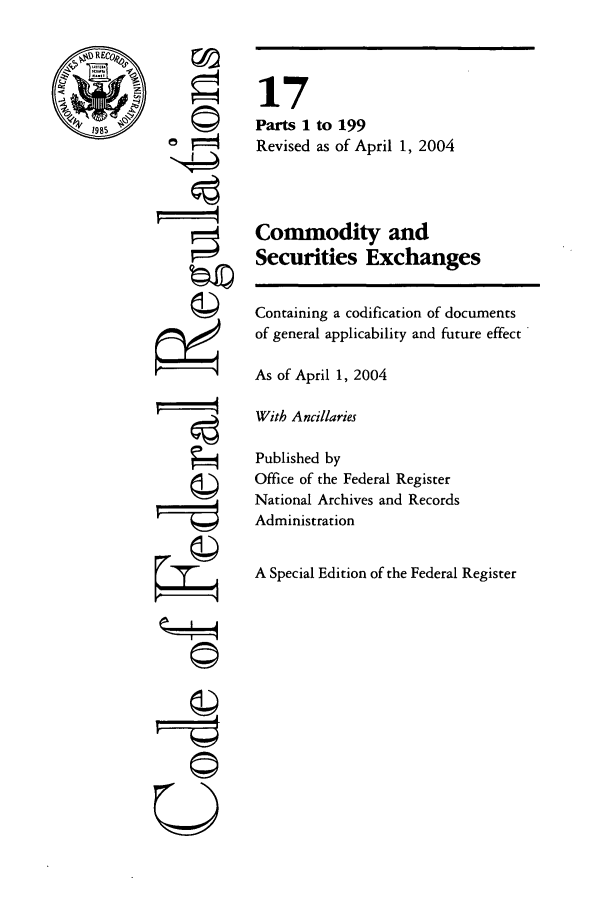 handle is hein.cfr/cfr2004049 and id is 1 raw text is: ©I
'It

17
Parts 1 to 199
Revised as of April 1, 2004
Commodity and
Securities Exchanges
Containing a codification of documents
of general applicability and future effect
As of April 1, 2004
With Ancillaries
Published by
Office of the Federal Register
National Archives and Records
Administration
A Special Edition of the Federal Register

U 4


