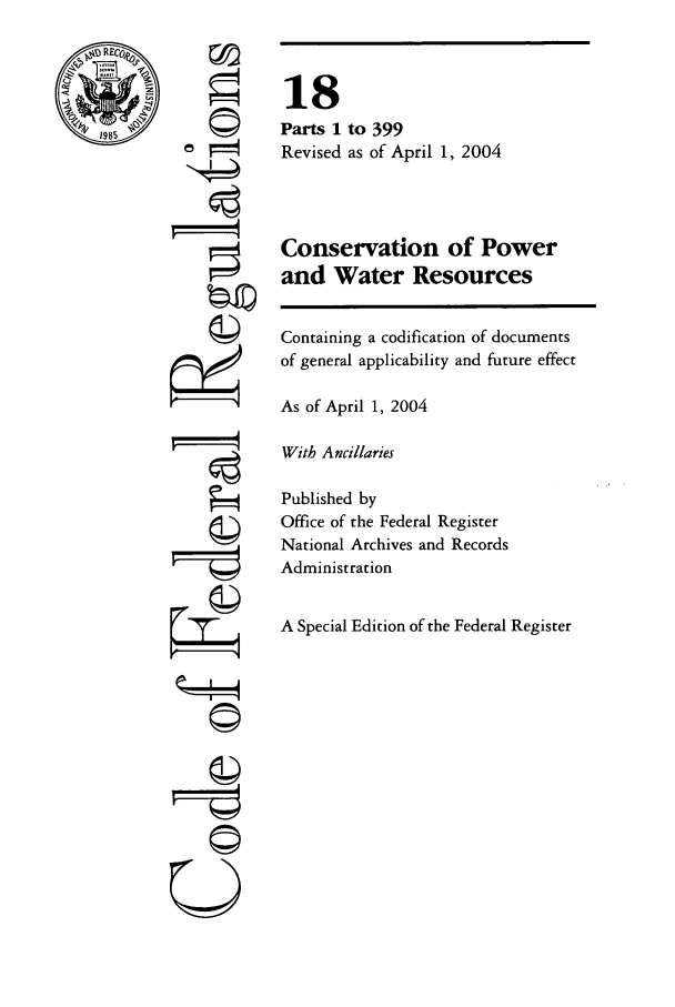 handle is hein.cfr/cfr2004052 and id is 1 raw text is: RE
L.,.=,

©I

18
Parts 1 to 399
Revised as of April 1, 2004
Conservation of Power
and Water Resources
Containing a codification of documents
of general applicability and future effect
As of April 1, 2004
With Ancillaries
Published by
Office of the Federal Register
National Archives and Records
Administration
A Special Edition of the Federal Register

©


