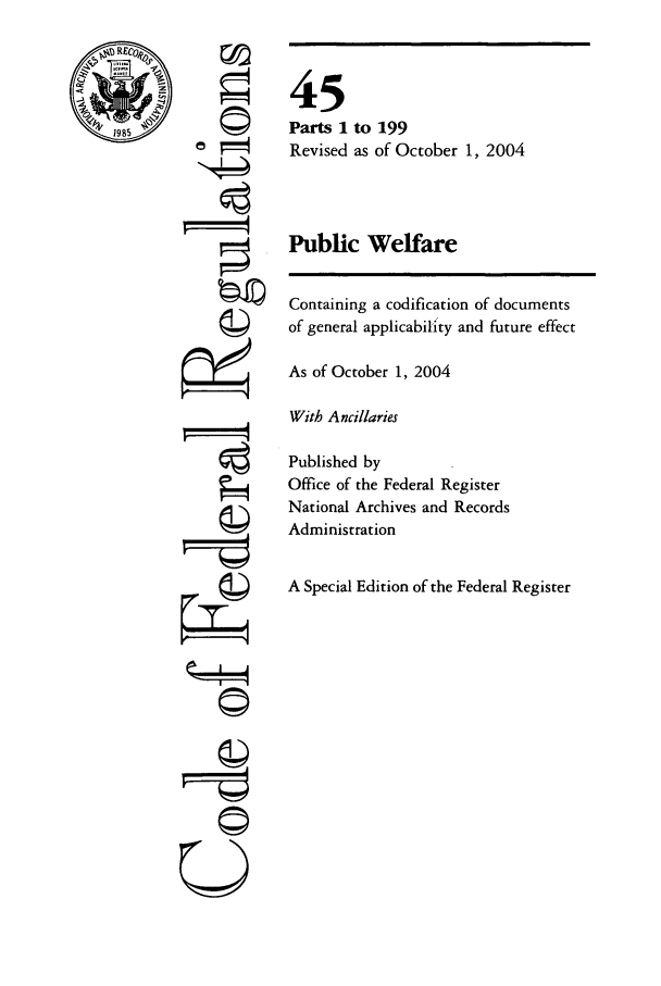 handle is hein.cfr/cfr2004179 and id is 1 raw text is: RE
1985

©4

45
Parts 1 to 199
Revised as of October 1, 2004
Public Welfare

Containing a codification of documents
of general applicability and future effect
As of October 1, 2004
With Ancillaries
Published by
Office of the Federal Register
National Archives and Records
Administration
A Special Edition of the Federal Register

©



