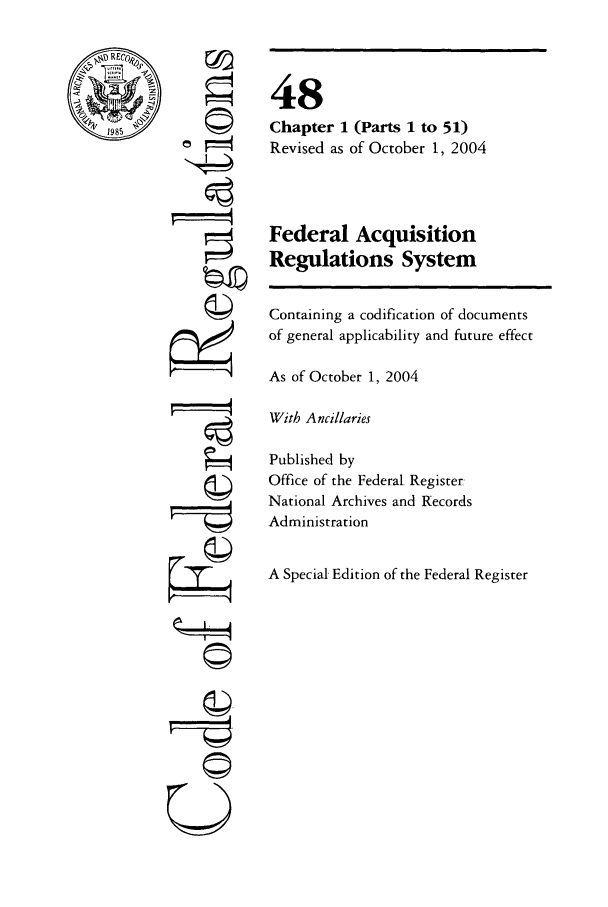 handle is hein.cfr/cfr2004197 and id is 1 raw text is: CIO
F==-

 -
0

48
Chapter 1 (Parts 1 to 51)
Revised as of October 1, 2004
Federal Acquisition
Regulations System
Containing a codification of documents
of general applicability and future effect
As of October 1, 2004
With Ancillaries
Published by
Office of the Federal Register:
National Archives and Records
Administration
A Special Edition of the Federal Register


