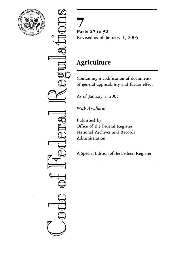 handle is hein.cfr/cfr2005010 and id is 1 raw text is: RECor0
1985'

-4

7
Parts 27 to 52
Revised as of January 1, 2005
Agriculture
Containing a codification of documents
of general applicability and future effect
As of January 1, 2005
With Ancillaries
Published by
Office of the Federal Register
National Archives and Records
Administration
A Special Edition of the Federal Register

U


