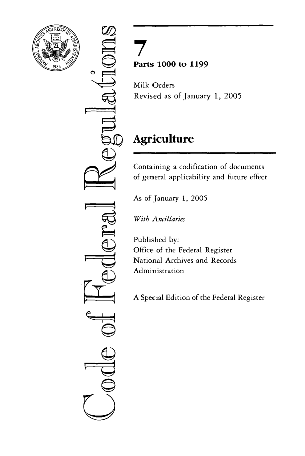handle is hein.cfr/cfr2005017 and id is 1 raw text is: RECO
'1985~

Ci

7
Parts 1000 to 1199
Milk Orders
Revised as of January 1, 2005
Agriculture
Containing a codification of documents
of general applicability and future effect
As of January 1, 2005
With Ancillaries
Published by:
Office of the Federal Register
National Archives and Records
Administration
A Special Edition of the Federal Register


