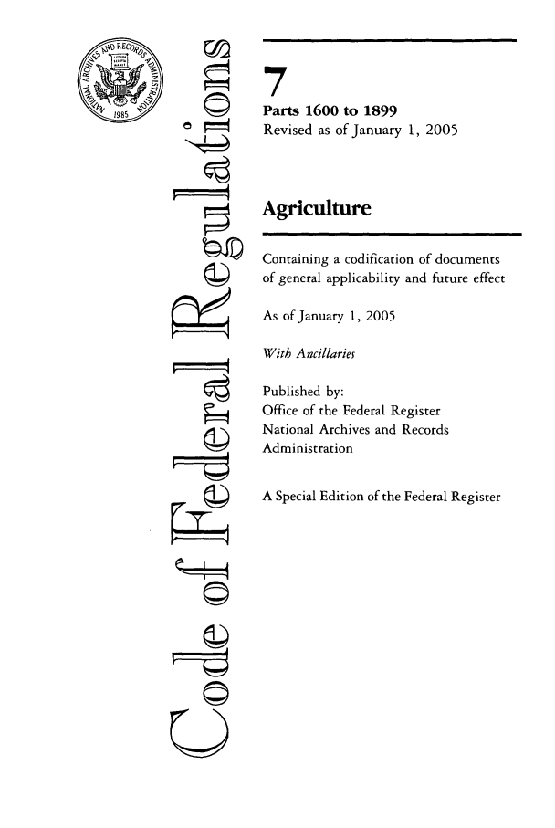 handle is hein.cfr/cfr2005019 and id is 1 raw text is: %X REc4,
1985

CI
©h

7
Parts 1600 to 1899
Revised as of January 1, 2005
Agriculture
Containing a codification of documents
of general applicability and future effect
As of January 1, 2005
With Ancillaries
Published by:
Office of the Federal Register
National Archives and Records
Administration
A Special Edition of the Federal Register

U7


