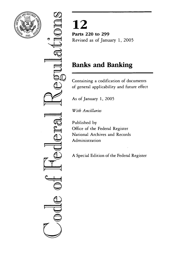 handle is hein.cfr/cfr2005034 and id is 1 raw text is: ~DRECO~
V1985    I

F'-
U

12
Parts 220 to 299
Revised as of January 1, 2005
Banks and Banking
Containing a codification of documents
of general applicability and future effect
As of January 1, 2005
With Ancillaries
Published by
Office of the Federal Register
National Archives and Records
Administration
A Special Edition of the Federal Register


