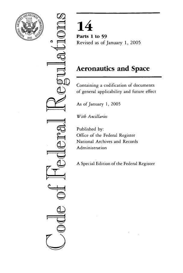 handle is hein.cfr/cfr2005040 and id is 1 raw text is: RECo-
1985

aF'
©'
©i
U

14
Parts 1 to 59
Revised as of January 1, 2005
Aeronautics and Space
Containing a codification of documents
of general applicability and future effect
As of January 1, 2005
With Ancillaries
Published by:
Office of the Federal Register
National Archives and Records
Administration
A Special Edition of the Federal Register


