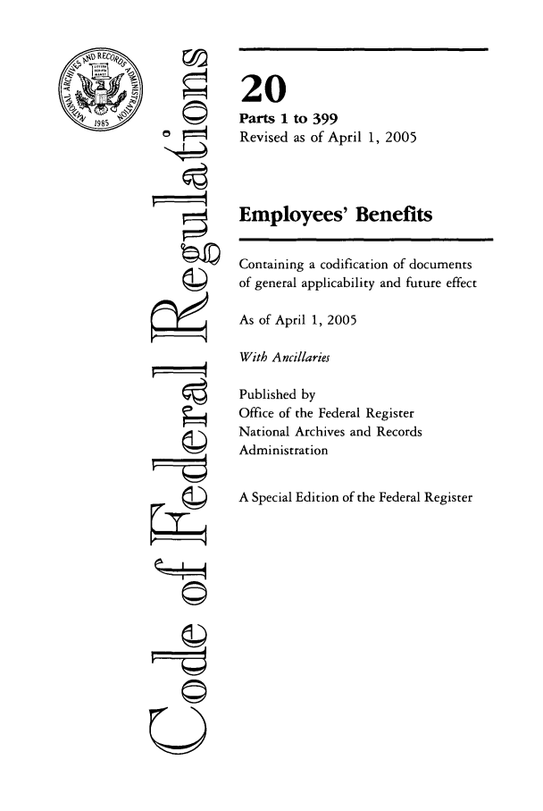 handle is hein.cfr/cfr2005058 and id is 1 raw text is: 1985

©~
'4==
'4
gI
U

20
Parts 1 to 399
Revised as of April 1, 2005
Employees' Benefits
Containing a codification of documents
of general applicability and future effect
As of April 1, 2005
With Ancillaries
Published by
Office of the Federal Register
National Archives and Records
Administration
A Special Edition of the Federal Register


