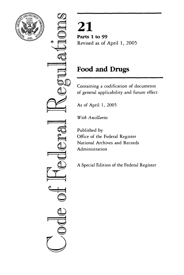 handle is hein.cfr/cfr2005061 and id is 1 raw text is: REC
19S85

ri

21
Parts 1 to 99
Revised as of April 1, 2005
Food and Drugs
Containing a codification of documents
of general applicability and future effect
As of April 1, 2005
With Ancillaries
Published by
Office of the Federal Register
National Archives and Records
Administration
A Special Edition of the Federal Register


