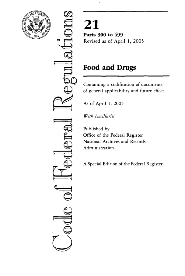 handle is hein.cfr/cfr2005065 and id is 1 raw text is: RECO
1I98

T©
F==-

21
Parts 300 to 499
Revised as of April 1, 2005
Food and Drugs

Containing a codification of documents
of general applicability and future effect
As of April 1, 2005
With Ancillaries
Published by
Office of the Federal Register
National Archives and Records
Administration
A Special Edition of the Federal Register

ri

4
©z


