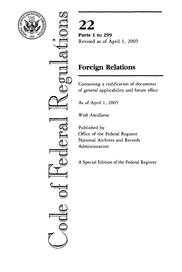 handle is hein.cfr/cfr2005070 and id is 1 raw text is: '4
'4

Containing a codification of documents
of general applicability and future effect
As of April 1, 2005
With Ancillaries
Published by
Office of the Federal Register
National Archives and Records
Administration
A Special Edition of the Federal Register

22
Parts 1 to 299
Revised as of April 1, 2005
Foreign Relations

U


