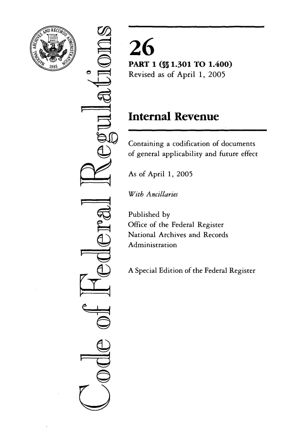 handle is hein.cfr/cfr2005082 and id is 1 raw text is: REC
S19 85

(M
777

26
PART 1 ( 1.301 TO 1.400)
Revised as of April 1, 2005
Internal Revenue

Containing a codification of documents
of general applicability and future effect
As of April 1, 2005
With Ancillaries
Published by
Office of the Federal Register
National Archives and Records
Administration
A Special Edition of the Federal Register


