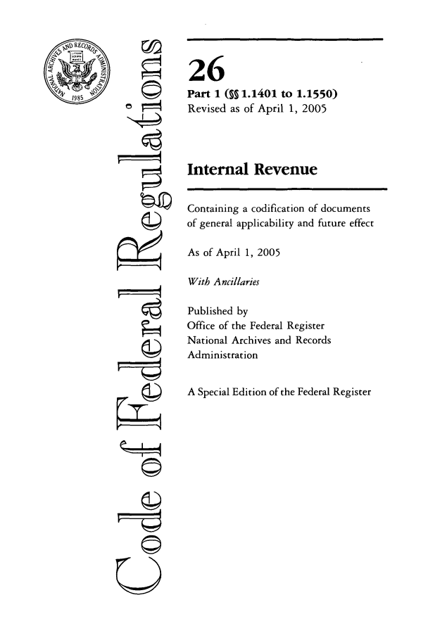 handle is hein.cfr/cfr2005090 and id is 1 raw text is: RE

'©
-giI
U I

26
Part 1 (S 1.1401 to 1.1550)
Revised as of April 1, 2005
Internal Revenue

Containing a codification of documents
of general applicability and future effect
As of April 1, 2005
With Ancillaries
Published by
Office of the Federal Register
National Archives and Records
Administration
A Special Edition of the Federal Register


