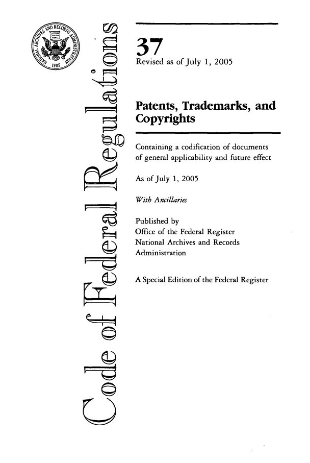 handle is hein.cfr/cfr2005132 and id is 1 raw text is: ©
4

©~i
U

37
Revised as of July 1, 2005
Patents, Trademarks, and
Copyrights
Containing a codification of documents
of general applicability and future effect
As of July 1, 2005
With Ancillaries
Published by
Office of the Federal Register
National Archives and Records
Administration
A Special Edition of the Federal Register


