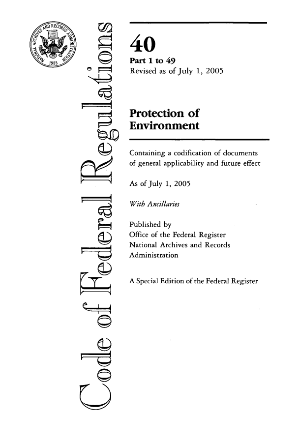 handle is hein.cfr/cfr2005137 and id is 1 raw text is: RECO ,
1985

77
A
kzP

40
Part 1 to 49
Revised as of July 1, 2005
Protection of
Environment

Containing a codification of documents
of general applicability and future effect
As of July 1, 2005
With Ancillaries
Published by
Office of the Federal Register
National Archives and Records
Administration
A Special Edition of the Federal Register

U
©I-


