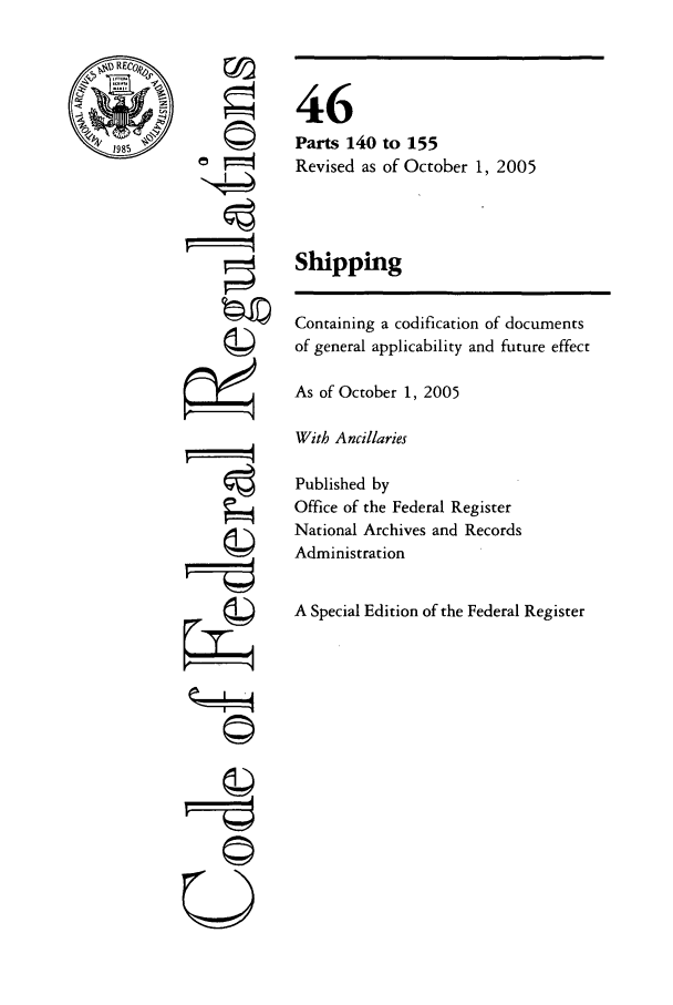 handle is hein.cfr/cfr2005186 and id is 1 raw text is: REC
1985

©

46
Parts 140 to 155
Revised as of October 1, 2005
Shipping
Containing a codification of documents
of general applicability and future effect
As of October 1, 2005
With Ancillaries
Published by
Office of the Federal Register
National Archives and Records
Administration
A Special Edition of the Federal Register

©i
U


