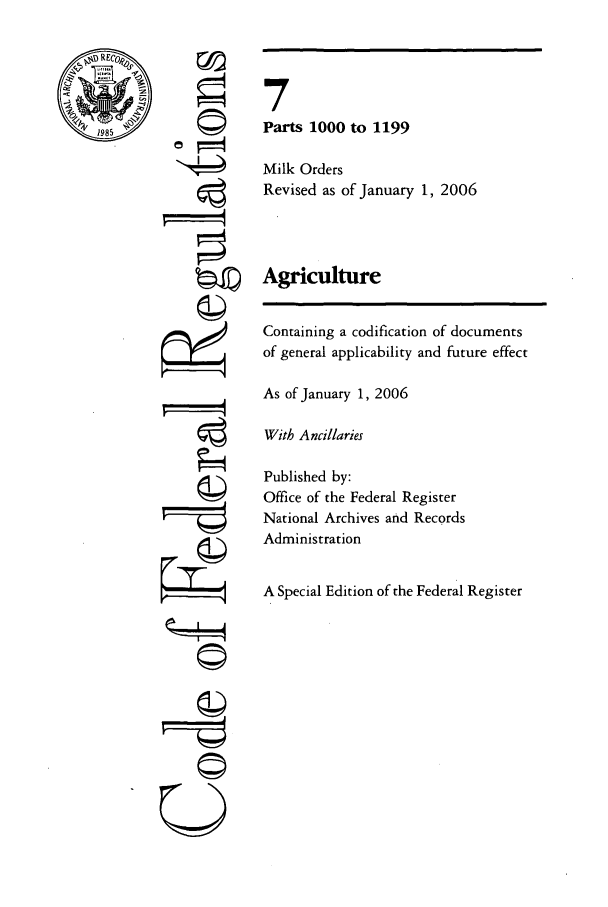 handle is hein.cfr/cfr2006017 and id is 1 raw text is: 1985

©I
'It

7
Parts 1000 to 1199
Milk Orders
Revised as of January 1, 2006
Agriculture
Containing a codification of documents
of general applicability and future effect
As of January 1, 2006
With Ancillaries
Published by:
Office of the Federal Register
National Archives and Records
Administration
A Special Edition of the Federal Register

©


