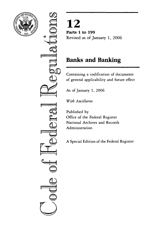handle is hein.cfr/cfr2006032 and id is 1 raw text is: ©I

to 199
as of January 1, 2006

Banks and Banking
Containing a codification of documents-
of general applicability and future effect
As of January 1, 2006
With Ancillaries
Published by
Office of the Federal Register
National Archives and Records
Administration
A Special Edition of the Federal Register

12
Parts 1
Revised

0


