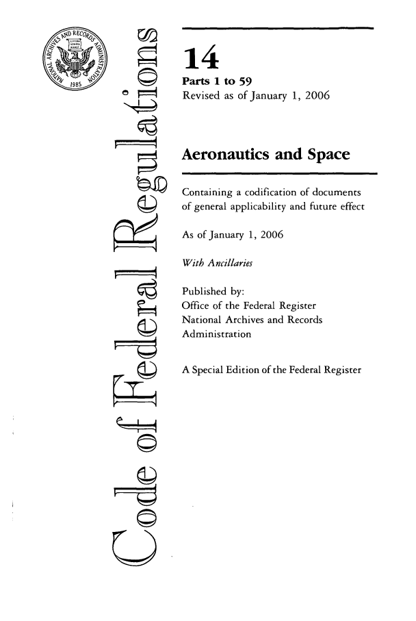 handle is hein.cfr/cfr2006040 and id is 1 raw text is: @198

©
U

14
Parts 1 to 59
Revised as of January 1, 2006
Aeronautics and Space
Containing a codification of documents
of general applicability and future effect
As of January 1, 2006
With A ncillaries
Published by:
Office of the Federal Register
National Archives and Records
Administration
A Special Edition of the Federal Register


